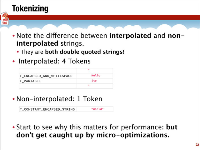 Tokenizing
• Note the difference between interpolated and non-
interpolated strings.
• They are both double quoted strings!
• Interpolated: 4 Tokens
!
!
!
• Non-interpolated: 1 Token
!
!
• Start to see why this matters for performance: but
don’t get caught up by micro-optimizations.
!22
"
T_ENCAPSED_AND_WHITESPACE Hello
T_VARIABLE $to
"
T_CONSTANT_ENCAPSED_STRING "World"
