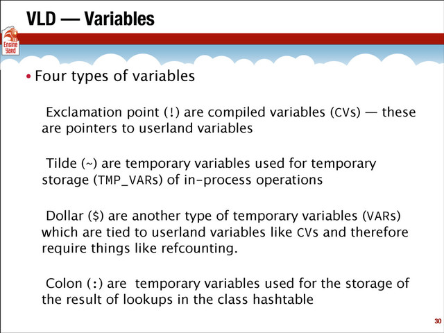 VLD — Variables
• Four types of variables
Exclamation point (!) are compiled variables (CVs) — these
are pointers to userland variables
Tilde (~) are temporary variables used for temporary
storage (TMP_VARs) of in-process operations
Dollar ($) are another type of temporary variables (VARs)
which are tied to userland variables like CVs and therefore
require things like refcounting.
Colon (:) are temporary variables used for the storage of
the result of lookups in the class hashtable
!30

