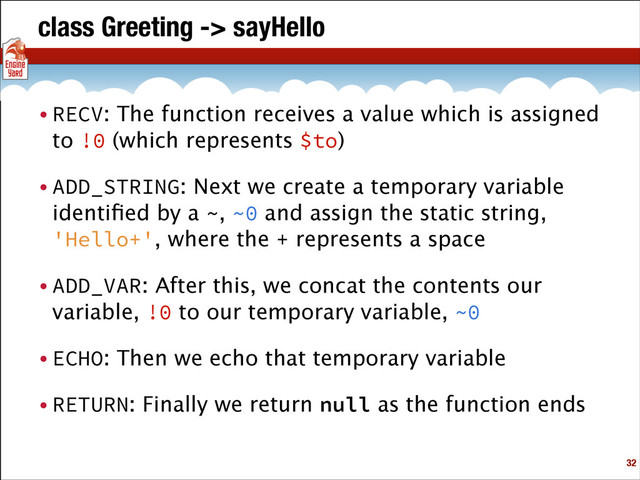 class Greeting -> sayHello
• RECV: The function receives a value which is assigned
to !0 (which represents $to)
• ADD_STRING: Next we create a temporary variable
identiﬁed by a ~, ~0 and assign the static string,
'Hello+', where the + represents a space
• ADD_VAR: After this, we concat the contents our
variable, !0 to our temporary variable, ~0
• ECHO: Then we echo that temporary variable
• RETURN: Finally we return null as the function ends
!32
