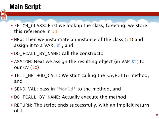 Main Script
• FETCH_CLASS: First we lookup the class, Greeting; we store
this reference in :1
• NEW: Then we instantiate an instance of the class (:1) and
assign it to a VAR, $2, and
• DO_FCALL_BY_NAME: call the constructor
• ASSIGN: Next we assign the resulting object (in VAR $2) to
our CV (!0)
• INIT_METHOD_CALL: We start calling the sayHello method,
and
• SEND_VAL: pass in 'World' to the method, and
• DO_FCALL_BY_NAME: Actually execute the method
• RETURN: The script ends successfully, with an implicit return
of 1.
!34

