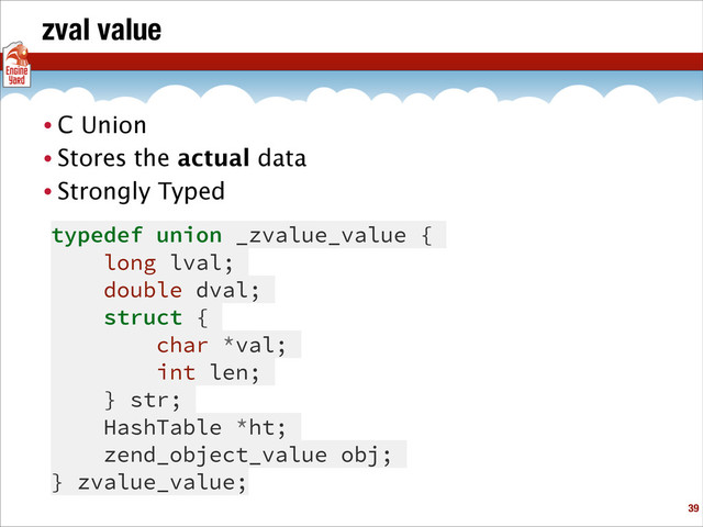 zval value
• C Union
• Stores the actual data
• Strongly Typed
!39
typedef union _zvalue_value {
long lval;
double dval;
struct {
char *val;
int len;
} str;
HashTable *ht;
zend_object_value obj;
} zvalue_value;
