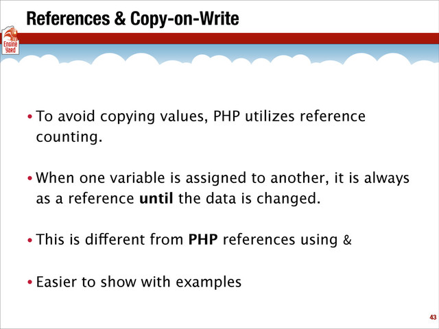 References & Copy-on-Write
• To avoid copying values, PHP utilizes reference
counting.
• When one variable is assigned to another, it is always
as a reference until the data is changed.
• This is different from PHP references using &
• Easier to show with examples
!43
