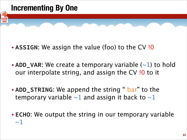Incrementing By One
• ASSIGN: We assign the value (foo) to the CV !0
• ADD_VAR: We create a temporary variable (~1) to hold
our interpolate string, and assign the CV !0 to it
• ADD_STRING: We append the string “ bar” to the
temporary variable ~1 and assign it back to ~1
• ECHO: We output the string in our temporary variable
~1
!61
