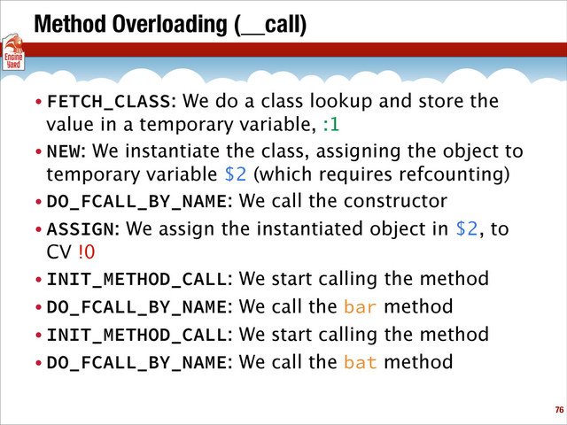 Method Overloading (__call)
• FETCH_CLASS: We do a class lookup and store the
value in a temporary variable, :1
• NEW: We instantiate the class, assigning the object to
temporary variable $2 (which requires refcounting)
• DO_FCALL_BY_NAME: We call the constructor
• ASSIGN: We assign the instantiated object in $2, to
CV !0
• INIT_METHOD_CALL: We start calling the method
• DO_FCALL_BY_NAME: We call the bar method
• INIT_METHOD_CALL: We start calling the method
• DO_FCALL_BY_NAME: We call the bat method
!76

