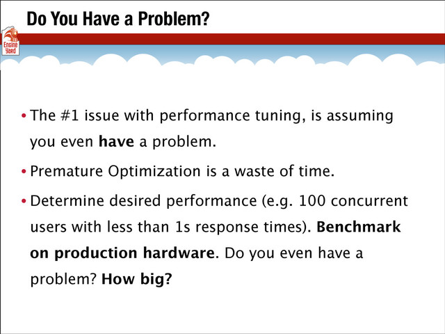 Do You Have a Problem?
• The #1 issue with performance tuning, is assuming
you even have a problem.
• Premature Optimization is a waste of time.
• Determine desired performance (e.g. 100 concurrent
users with less than 1s response times). Benchmark
on production hardware. Do you even have a
problem? How big?
