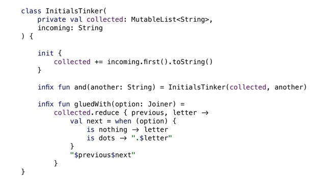 class InitialsTinker(
private val collected: MutableList,
incoming: String
) {
init {
collected += incoming.ﬁrst().toString()
}
inﬁx fun and(another: String) = InitialsTinker(collected, another)
inﬁx fun gluedWith(option: Joiner) =
collected.reduce { previous, letter &'
val next = when (option) {
is nothing &' letter
is dots &' ".$letter"
}
"$previous$next"
}
}
