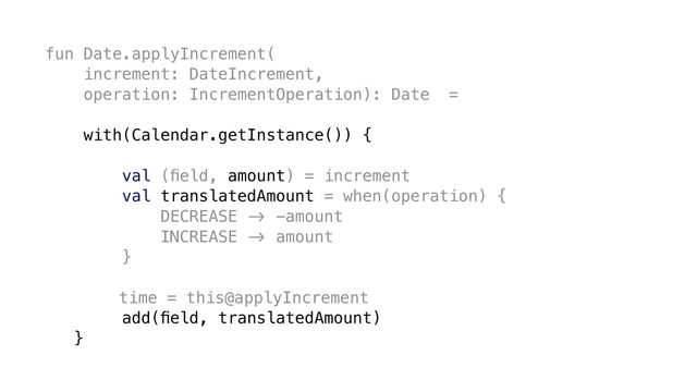 fun Date.applyIncrement(
increment: DateIncrement,
operation: IncrementOperation): Date =
with(Calendar.getInstance()) {
val (ﬁeld, amount) = increment
val translatedAmount = when(operation) {
DECREASE &' -amount
INCREASE &' amount
}
time = this@applyIncrement
add(ﬁeld, translatedAmount)
}
