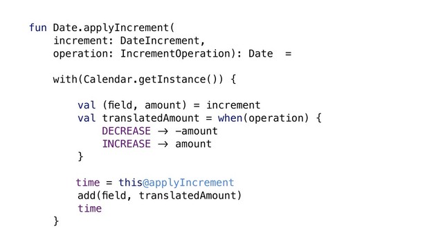 fun Date.applyIncrement(
increment: DateIncrement,
operation: IncrementOperation): Date =
with(Calendar.getInstance()) {
val (ﬁeld, amount) = increment
val translatedAmount = when(operation) {
DECREASE &' -amount
INCREASE &' amount
}
time = this@applyIncrement
add(ﬁeld, translatedAmount)
time
}
