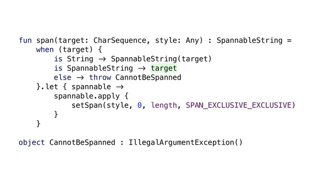 fun span(target: CharSequence, style: Any) : SpannableString =
when (target) {
is String &' SpannableString(target)
is SpannableString &' target
else &' throw CannotBeSpanned
}.let { spannable &'
spannable.apply {
setSpan(style, 0, length, SPAN_EXCLUSIVE_EXCLUSIVE)
}
}
object CannotBeSpanned : IllegalArgumentException()
