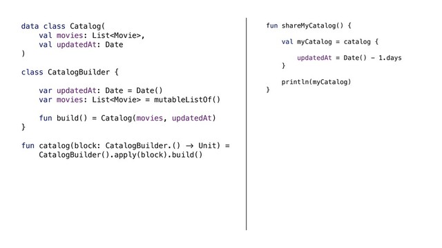 data class Catalog(
val movies: List,
val updatedAt: Date
)
class CatalogBuilder {
var updatedAt: Date = Date()
var movies: List = mutableListOf()
fun build() = Catalog(movies, updatedAt)
}
fun catalog(block: CatalogBuilder.() &' Unit) =
CatalogBuilder().apply(block).build()
fun shareMyCatalog() {
val myCatalog = catalog {
updatedAt = Date() - 1.days
}
println(myCatalog)
}

