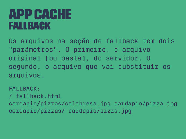 App Cache
FALLBACK
Os arquivos na seção de fallback tem dois
"parâmetros". O primeiro, o arquivo
original (ou pasta), do servidor. O
segundo, o arquivo que vai substituir os
arquivos.
FALLBACK:
/ fallback.html
cardapio/pizzas/calabresa.jpg cardapio/pizza.jpg
cardapio/pizzas/ cardapio/pizza.jpg
