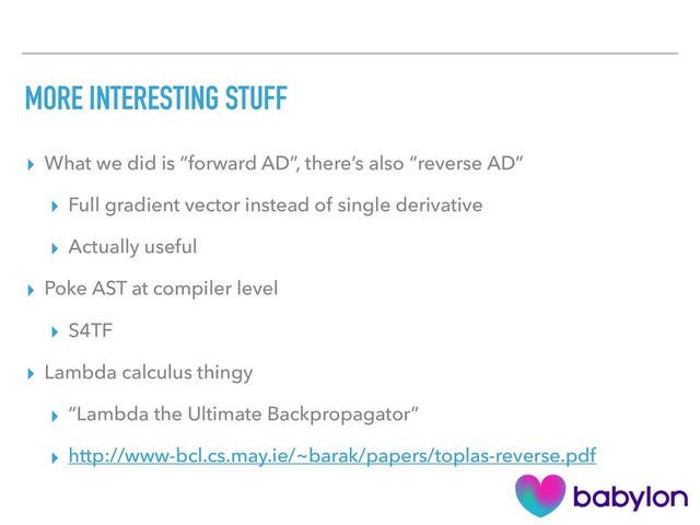 MORE INTERESTING STUFF
▸ What we did is “forward AD”, there’s also “reverse AD”
▸ Full gradient vector instead of single derivative
▸ Actually useful
▸ Poke AST at compiler level
▸ S4TF
▸ Lambda calculus thingy
▸ “Lambda the Ultimate Backpropagator”
▸ http://www-bcl.cs.may.ie/~barak/papers/toplas-reverse.pdf
