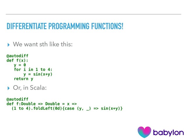 DIFFERENTIATE PROGRAMMING FUNCTIONS!
▸ We want sth like this:
@autodiff
def f(x):
y = 0
for i in 1 to 4:
y = sin(x+y)
return y
▸ Or, in Scala:
@autodiff
def f:Double => Double = x =>
(1 to 4).foldLeft(0d){case (y, _) => sin(x+y)}
