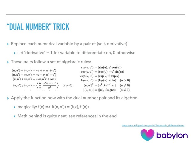 “DUAL NUMBER” TRICK
▸ Replace each numerical variable by a pair of (self, derivative)
▸ set `derivative` = 1 for variable to differentiate on, 0 otherwise
▸ These pairs follow a set of algebraic rules:
▸ Apply the function now with the dual number pair and its algebra:
▸ magically: f(x) => f((x, x’)) = (f(x), f’(x))
▸ Math behind is quite neat, see references in the end
https://en.wikipedia.org/wiki/Automatic_differentiation
