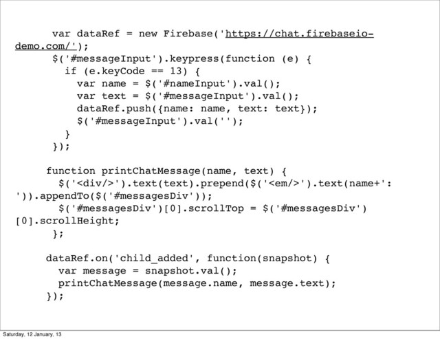 var dataRef = new Firebase('https://chat.firebaseio-
demo.com/');
$('#messageInput').keypress(function (e) {
if (e.keyCode == 13) {
var name = $('#nameInput').val();
var text = $('#messageInput').val();
dataRef.push({name: name, text: text});
$('#messageInput').val('');
}
});
function printChatMessage(name, text) {
$('<div></div>').text(text).prepend($('<em></em>').text(name+':
')).appendTo($('#messagesDiv'));
$('#messagesDiv')[0].scrollTop = $('#messagesDiv')
[0].scrollHeight;
};
dataRef.on('child_added', function(snapshot) {
var message = snapshot.val();
printChatMessage(message.name, message.text);
});
Saturday, 12 January, 13
