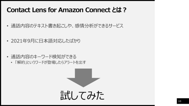 Contact Lens for Amazon Connect とは？
10
• 通話内容のテキスト書き起こしや、感情分析ができるサービス
• 2021年9月に日本語対応したばかり
• 通話内容のキーワード検知ができる
• 「解約」というワードが登場したらアラートを出す
試してみた
