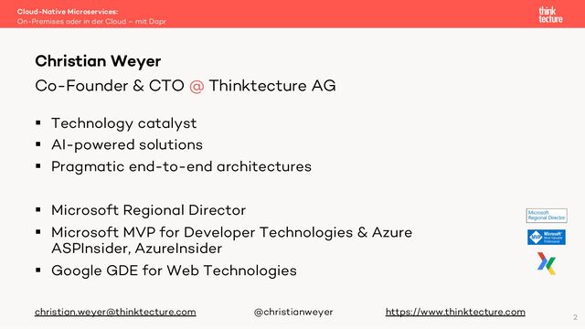 § Technology catalyst
§ AI-powered solutions
§ Pragmatic end-to-end architectures
§ Microsoft Regional Director
§ Microsoft MVP for Developer Technologies & Azure
ASPInsider, AzureInsider
§ Google GDE for Web Technologies
christian.weyer@thinktecture.com @christianweyer https://www.thinktecture.com
Cloud-Native Microservices:
On-Premises oder in der Cloud – mit Dapr
Christian Weyer
Co-Founder & CTO @ Thinktecture AG
2
