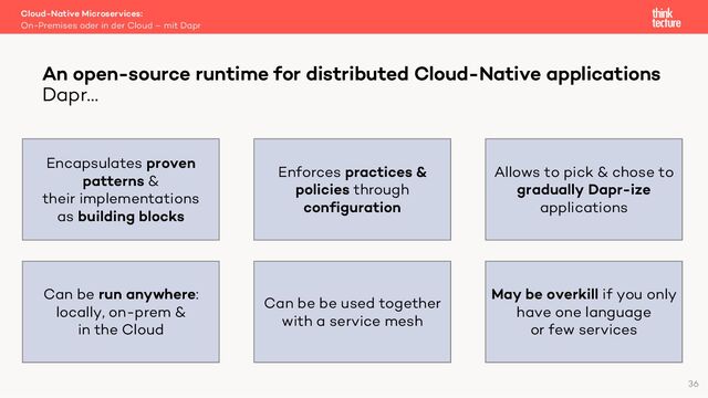 Cloud-Native Microservices:
On-Premises oder in der Cloud – mit Dapr
An open-source runtime for distributed Cloud-Native applications
Dapr…
36
Encapsulates proven
patterns &
their implementations
as building blocks
Enforces practices &
policies through
configuration
May be overkill if you only
have one language
or few services
Can be be used together
with a service mesh
Allows to pick & chose to
gradually Dapr-ize
applications
Can be run anywhere:
locally, on-prem &
in the Cloud

