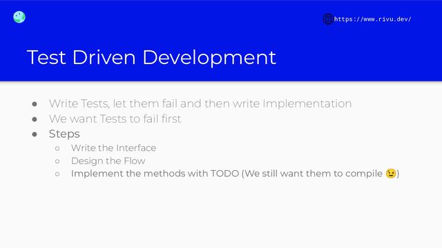 Test Driven Development
● Write Tests, let them fail and then write Implementation
● We want Tests to fail ﬁrst
● Steps
○ Write the Interface
○ Design the Flow
○ Implement the methods with TODO (We still want them to compile 😉)
https://www.rivu.dev/
