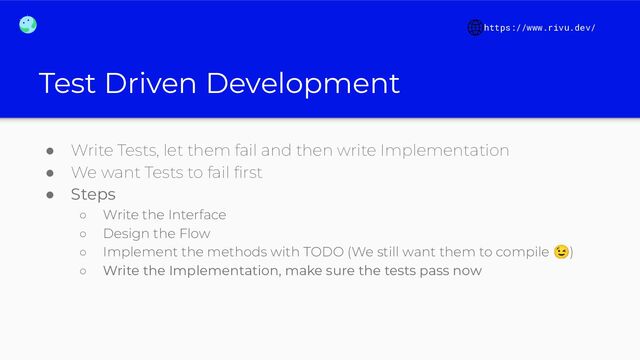 Test Driven Development
● Write Tests, let them fail and then write Implementation
● We want Tests to fail ﬁrst
● Steps
○ Write the Interface
○ Design the Flow
○ Implement the methods with TODO (We still want them to compile 😉)
○ Write the Implementation, make sure the tests pass now
https://www.rivu.dev/
