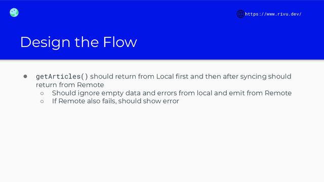 Design the Flow
https://www.rivu.dev/
● getArticles() should return from Local ﬁrst and then after syncing should
return from Remote
○ Should ignore empty data and errors from local and emit from Remote
○ If Remote also fails, should show error

