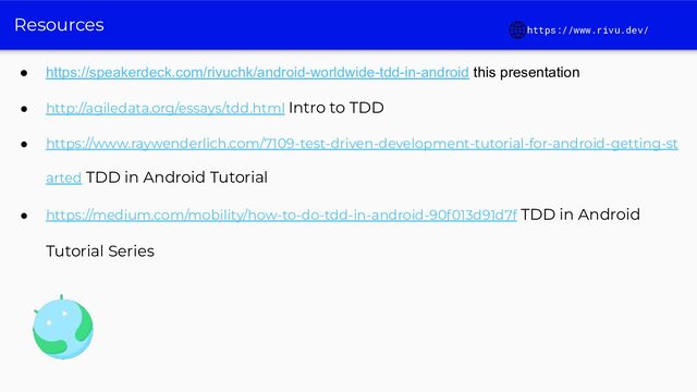 Resources
● https://speakerdeck.com/rivuchk/android-worldwide-tdd-in-android this presentation
● http://agiledata.org/essays/tdd.html Intro to TDD
● https://www.raywenderlich.com/7109-test-driven-development-tutorial-for-android-getting-st
arted TDD in Android Tutorial
● https://medium.com/mobility/how-to-do-tdd-in-android-90f013d91d7f TDD in Android
Tutorial Series
https://www.rivu.dev/
