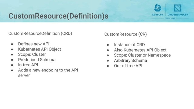 CustomResource (CR)
● Instance of CRD
● Also Kubernetes API Object
● Scope: Cluster or Namespace
● Arbitrary Schema
● Out-of-tree API
CustomResourceDefinition (CRD)
● Defines new API
● Kubernetes API Object
● Scope: Cluster
● Predefined Schema
● In-tree API
● Adds a new endpoint to the API
server
