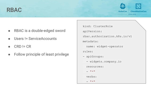 kind: ClusterRole
apiVersion:
rbac.authorization.k8s.io/v1
metadata:
name: widget-operator
rules:
- apiGroups:
- widgets.company.io
resources:
- "*"
verbs:
- "*"
● RBAC is a double-edged sword
● Users != ServiceAccounts
● CRD != CR
● Follow principle of least privilege
