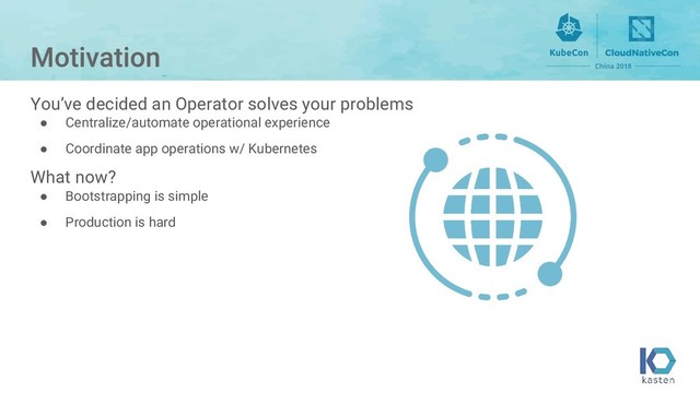 You’ve decided an Operator solves your problems
● Centralize/automate operational experience
● Coordinate app operations w/ Kubernetes
What now?
● Bootstrapping is simple
● Production is hard
