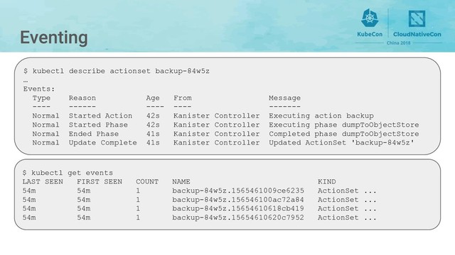 $ kubectl describe actionset backup-84w5z
…
Events:
Type Reason Age From Message
---- ------ ---- ---- -------
Normal Started Action 42s Kanister Controller Executing action backup
Normal Started Phase 42s Kanister Controller Executing phase dumpToObjectStore
Normal Ended Phase 41s Kanister Controller Completed phase dumpToObjectStore
Normal Update Complete 41s Kanister Controller Updated ActionSet 'backup-84w5z'
$ kubectl get events
LAST SEEN FIRST SEEN COUNT NAME KIND
54m 54m 1 backup-84w5z.1565461009ce6235 ActionSet ...
54m 54m 1 backup-84w5z.156546100ac72a84 ActionSet ...
54m 54m 1 backup-84w5z.15654610618cb419 ActionSet ...
54m 54m 1 backup-84w5z.15654610620c7952 ActionSet ...
