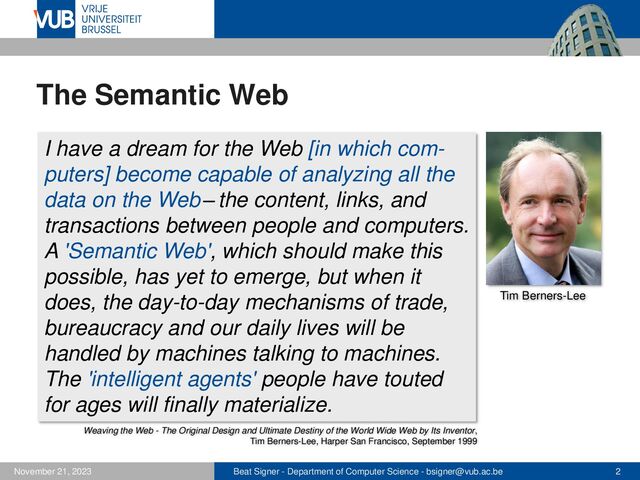 Beat Signer - Department of Computer Science - bsigner@vub.ac.be 2
November 21, 2023
The Semantic Web
I have a dream for the Web [in which com-
puters] become capable of analyzing all the
data on the Web–the content, links, and
transactions between people and computers.
A 'Semantic Web', which should make this
possible, has yet to emerge, but when it
does, the day-to-day mechanisms of trade,
bureaucracy and our daily lives will be
handled by machines talking to machines.
The 'intelligent agents' people have touted
for ages will finally materialize.
Weaving the Web - The Original Design and Ultimate Destiny of the World Wide Web by Its Inventor,
Tim Berners-Lee, Harper San Francisco, September 1999
Tim Berners-Lee
