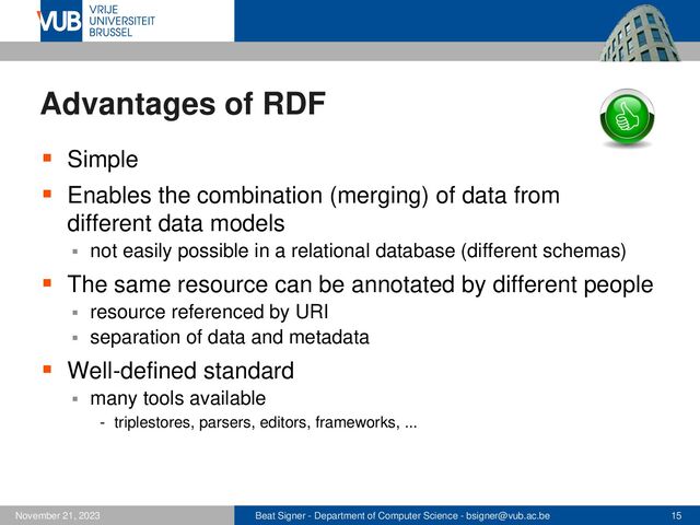 Beat Signer - Department of Computer Science - bsigner@vub.ac.be 15
November 21, 2023
Advantages of RDF
▪ Simple
▪ Enables the combination (merging) of data from
different data models
▪ not easily possible in a relational database (different schemas)
▪ The same resource can be annotated by different people
▪ resource referenced by URI
▪ separation of data and metadata
▪ Well-defined standard
▪ many tools available
- triplestores, parsers, editors, frameworks, ...
