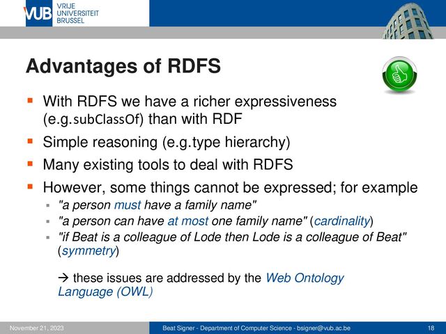 Beat Signer - Department of Computer Science - bsigner@vub.ac.be 18
November 21, 2023
Advantages of RDFS
▪ With RDFS we have a richer expressiveness
(e.g.subClassOf) than with RDF
▪ Simple reasoning (e.g.type hierarchy)
▪ Many existing tools to deal with RDFS
▪ However, some things cannot be expressed; for example
▪ "a person must have a family name"
▪ "a person can have at most one family name" (cardinality)
▪ "if Beat is a colleague of Lode then Lode is a colleague of Beat"
(symmetry)
→ these issues are addressed by the Web Ontology
Language (OWL)
