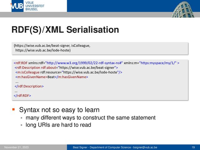 Beat Signer - Department of Computer Science - bsigner@vub.ac.be 19
November 21, 2023
RDF(S)/XML Serialisation
▪ Syntax not so easy to learn
▪ many different ways to construct the same statement
▪ long URIs are hard to read
{https://wise.vub.ac.be/beat-signer, isColleague,
https://wise.vub.ac.be/lode-hoste}



Beat
...

...

