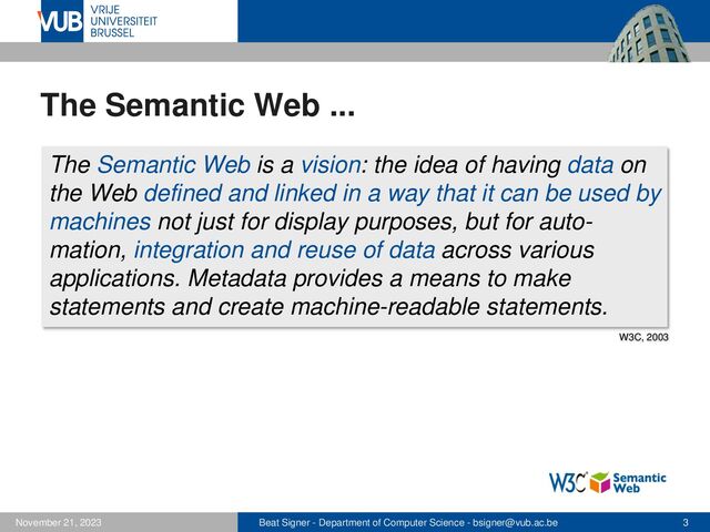 Beat Signer - Department of Computer Science - bsigner@vub.ac.be 3
November 21, 2023
The Semantic Web ...
The Semantic Web is a vision: the idea of having data on
the Web defined and linked in a way that it can be used by
machines not just for display purposes, but for auto-
mation, integration and reuse of data across various
applications. Metadata provides a means to make
statements and create machine-readable statements.
W3C, 2003
