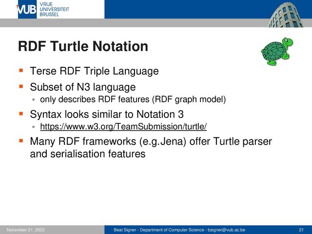 Beat Signer - Department of Computer Science - bsigner@vub.ac.be 21
November 21, 2023
RDF Turtle Notation
▪ Terse RDF Triple Language
▪ Subset of N3 language
▪ only describes RDF features (RDF graph model)
▪ Syntax looks similar to Notation 3
▪ https://www.w3.org/TeamSubmission/turtle/
▪ Many RDF frameworks (e.g.Jena) offer Turtle parser
and serialisation features
