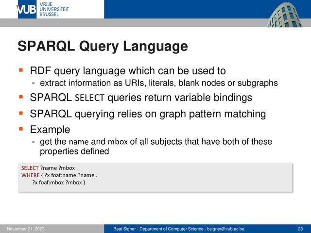 Beat Signer - Department of Computer Science - bsigner@vub.ac.be 23
November 21, 2023
SPARQL Query Language
▪ RDF query language which can be used to
▪ extract information as URIs, literals, blank nodes or subgraphs
▪ SPARQL SELECT queries return variable bindings
▪ SPARQL querying relies on graph pattern matching
▪ Example
▪ get the name and mbox of all subjects that have both of these
properties defined
SELECT ?name ?mbox
WHERE { ?x foaf:name ?name .
?x foaf:mbox ?mbox }
