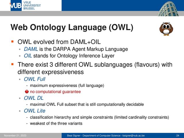 Beat Signer - Department of Computer Science - bsigner@vub.ac.be 24
November 21, 2023
Web Ontology Language (OWL)
▪ OWL evolved from DAML+OIL
▪ DAML is the DARPA Agent Markup Language
▪ OIL stands for Ontology Inference Layer
▪ There exist 3 different OWL sublanguages (flavours) with
different expressiveness
▪ OWL Full
- maximum expressiveness (full language)
- no computational guarantee
▪ OWL DL
- maximal OWL Full subset that is still computationally decidable
▪ OWL Lite
- classification hierarchy and simple constraints (limited cardinality constraints)
- weakest of the three variants
