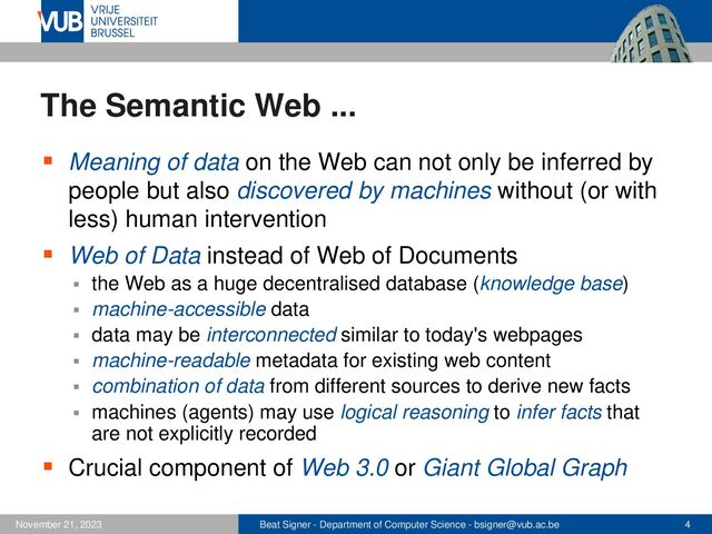 Beat Signer - Department of Computer Science - bsigner@vub.ac.be 4
November 21, 2023
The Semantic Web ...
▪ Meaning of data on the Web can not only be inferred by
people but also discovered by machines without (or with
less) human intervention
▪ Web of Data instead of Web of Documents
▪ the Web as a huge decentralised database (knowledge base)
▪ machine-accessible data
▪ data may be interconnected similar to today's webpages
▪ machine-readable metadata for existing web content
▪ combination of data from different sources to derive new facts
▪ machines (agents) may use logical reasoning to infer facts that
are not explicitly recorded
▪ Crucial component of Web 3.0 or Giant Global Graph
