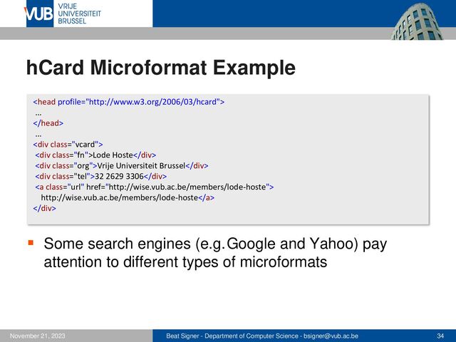 Beat Signer - Department of Computer Science - bsigner@vub.ac.be 34
November 21, 2023
hCard Microformat Example
▪ Some search engines (e.g.Google and Yahoo) pay
attention to different types of microformats

...

...
<div class="vcard">
<div class="fn">Lode Hoste</div>
<div class="org">Vrije Universiteit Brussel</div>
<div class="tel">32 2629 3306</div>
<a class="url" href="http://wise.vub.ac.be/members/lode-hoste">
http://wise.vub.ac.be/members/lode-hoste</a>
</div>
