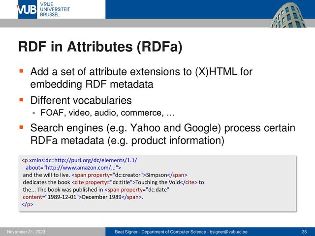Beat Signer - Department of Computer Science - bsigner@vub.ac.be 35
November 21, 2023
RDF in Attributes (RDFa)
▪ Add a set of attribute extensions to (X)HTML for
embedding RDF metadata
▪ Different vocabularies
▪ FOAF, video, audio, commerce, …
▪ Search engines (e.g. Yahoo and Google) process certain
RDFa metadata (e.g. product information)
<p>
and the will to live. <span>Simpson</span>
dedicates the book <cite>Touching the Void</cite> to
the... The book was published in <span>December 1989</span>.
</p>
