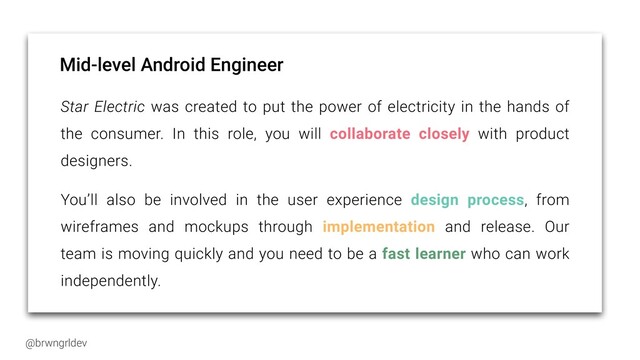@brwngrldev
Mid-level Android Engineer
Star Electric was created to put the power of electricity in the hands of
the consumer. In this role, you will collaborate closely with product
designers.


You’ll also be involved in the user experience design process, from
wireframes and mockups through implementation and release. Our
team is moving quickly and you need to be a fast learner who can work
independently.


