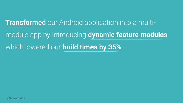 @brwngrldev
Transformed our Android application into a multi-
module app by introducing dynamic feature modules
which lowered our build times by 35%.
