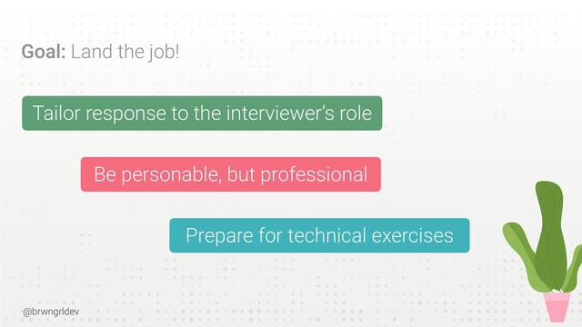 @brwngrldev
Goal: Land the job!
Tailor response to the interviewer’s role


Be personable, but professional


Prepare for technical exercises
