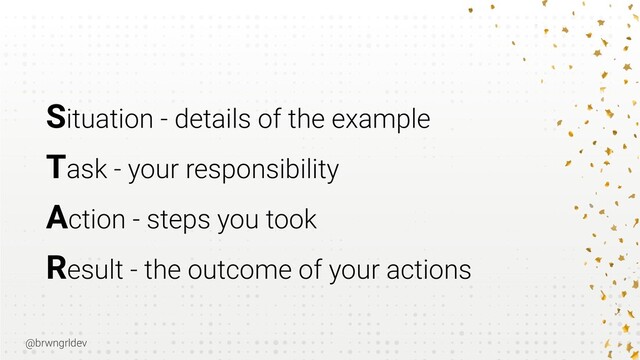 @brwngrldev
Situation - details of the example


Task - your responsibility


Action - steps you took


Result - the outcome of your actions

