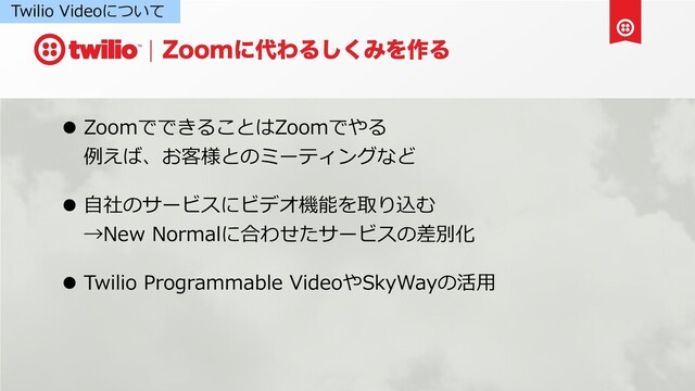 ;PPNʹ୅ΘΔ͘͠ΈΛ࡞Δ
• ZoomでできることはZoomでやる
例えば、お客様とのミーティングなど
• ⾃社のサービスにビデオ機能を取り込む
→New Normalに合わせたサービスの差別化
• Twilio Programmable VideoやSkyWayの活⽤
Twilio Videoについて
