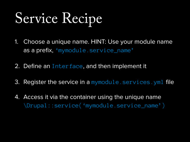 Service Recipe
1. Choose a unique name. HINT: Use your module name
as a preﬁx, ‘mymodule.service_name’
2. Deﬁne an Interface, and then implement it
3. Register the service in a mymodule.services.yml ﬁle
4. Access it via the container using the unique name
\Drupal::service(‘mymodule.service_name’)
