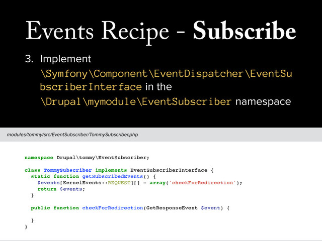 Events Recipe - Subscribe
3. Implement
\Symfony\Component\EventDispatcher\EventSu
bscriberInterface in the
\Drupal\mymodule\EventSubscriber namespace
modules/tommy/src/EventSubscriber/TommySubscriber.php
// This should follow the PSR-4 standard, and use the EventSubscriber sub-namespace.
namespace Drupal\tommy\EventSubscriber;
class TommySubscriber implements EventSubscriberInterface {
static function getSubscribedEvents() {
$events[KernelEvents::REQUEST][] = array('checkForRedirection');
return $events;
}
public function checkForRedirection(GetResponseEvent $event) {
// Do something awesome ...
}
}
