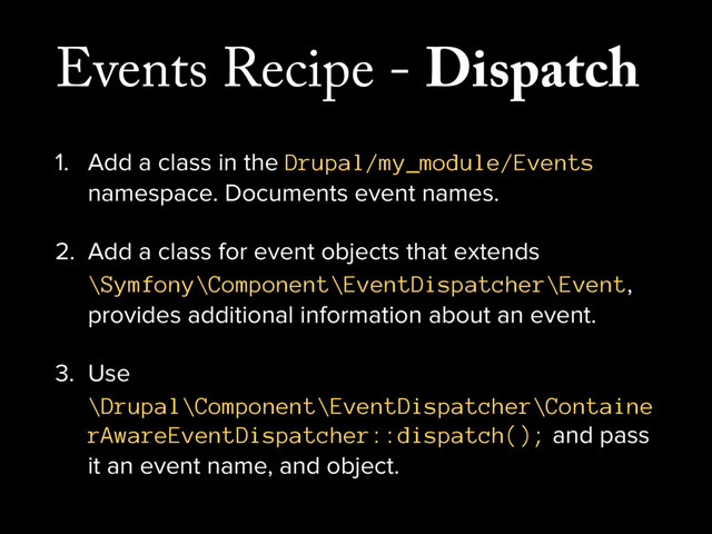 Events Recipe - Dispatch
1. Add a class in the Drupal/my_module/Events
namespace. Documents event names.
2. Add a class for event objects that extends
\Symfony\Component\EventDispatcher\Event,
provides additional information about an event.
3. Use
\Drupal\Component\EventDispatcher\Containe
rAwareEventDispatcher::dispatch(); and pass
it an event name, and object.
