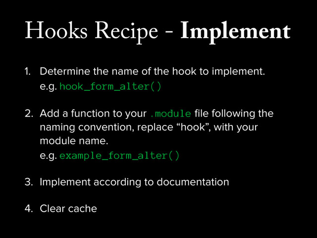 Hooks Recipe - Implement
1. Determine the name of the hook to implement. 
e.g. hook_form_alter()
2. Add a function to your .module ﬁle following the
naming convention, replace “hook”, with your
module name. 
e.g. example_form_alter()
3. Implement according to documentation
4. Clear cache
